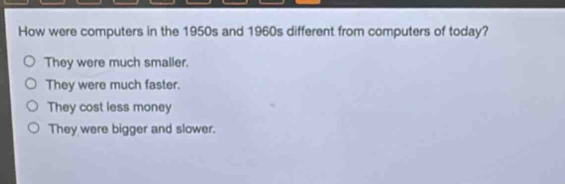 how were computers in the 1950s and 1960s different from computers of today?\no they were much smaller.\no they were much faster.\no they cost less money\no they were bigger and slower.