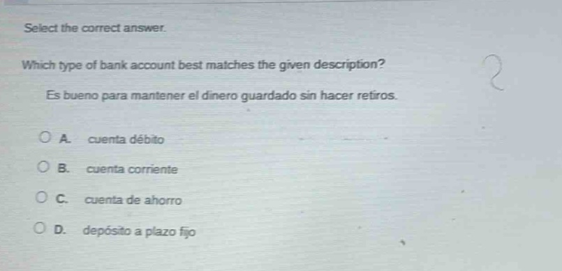select the correct answer. which type of bank account best matches the given description? es bueno para mantener el dinero guardado sin hacer retiros. a. cuenta débito b. cuenta corriente c. cuenta de ahorro d. depósito a plazo fijo