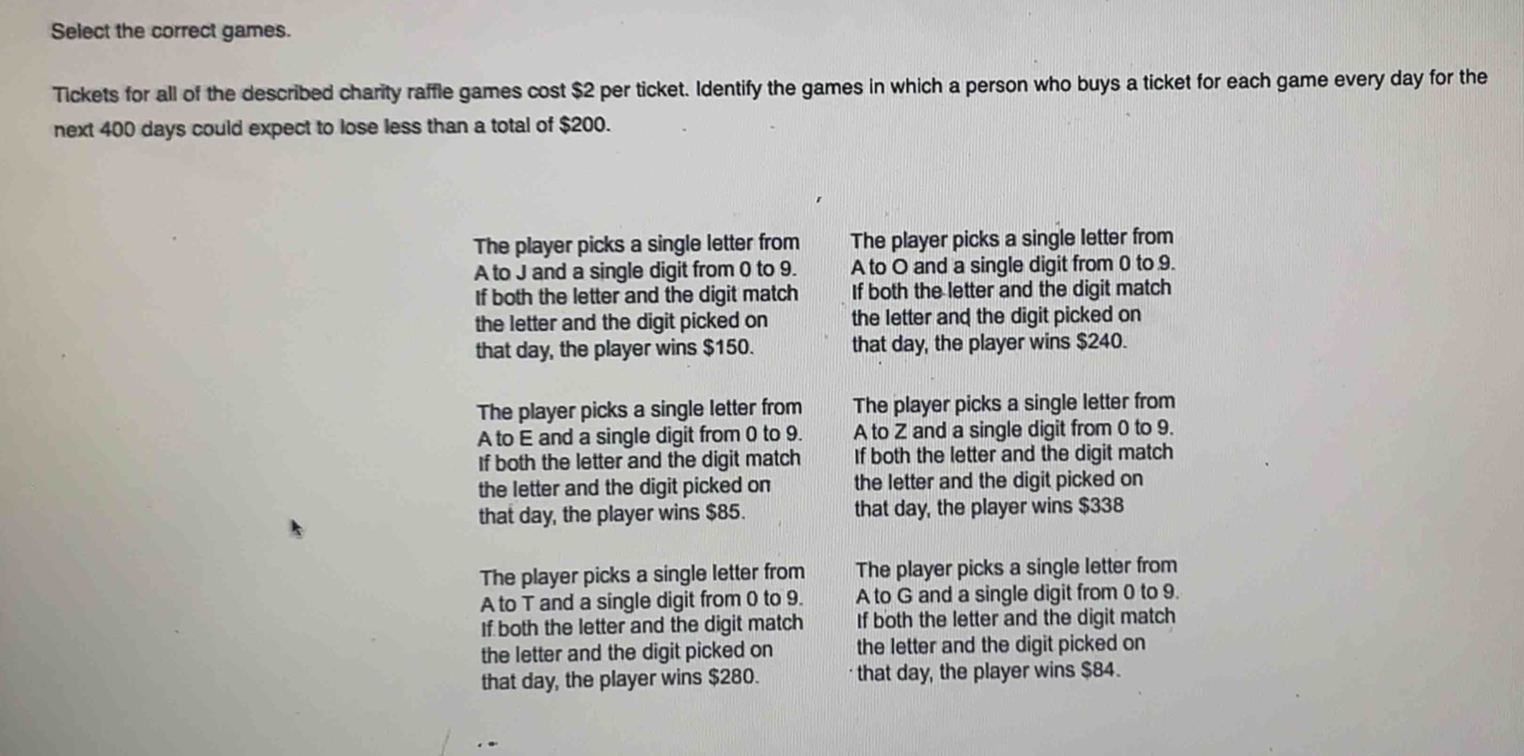select the correct games.\ntickets for all of the described charity raffle games cost $2 per ticket. identify the games in which a person who buys a ticket for each game every day for the next 400 days could expect to lose less than a total of $200.\nthe player picks a single letter from a to j and a single digit from 0 to 9. if both the letter and the digit match the letter and the digit picked on that day, the player wins $150.\nthe player picks a single letter from a to o and a single digit from 0 to 9. if both the letter and the digit match the letter and the digit picked on that day, the player wins $240.\nthe player picks a single letter from a to e and a single digit from 0 to 9. if both the letter and the digit match the letter and the digit picked on that day, the player wins $85.\nthe player picks a single letter from a to z and a single digit from 0 to 9. if both the letter and the digit match the letter and the digit picked on that day, the player wins $338.\nthe player picks a single letter from a to t and a single digit from 0 to 9. if both the letter and the digit match the letter and the digit picked on that day, the player wins $280.\nthe player picks a single letter from a to g and a single digit from 0 to 9. if both the letter and the digit match the letter and the digit picked on that day, the player wins $84.