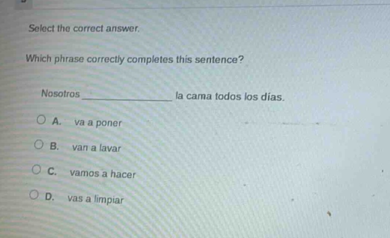 select the correct answer. which phrase correctly completes this sentence? nosotros ______________ la cama todos los días. a. va a poner b. van a lavar c. vamos a hacer d. vas a limpiar