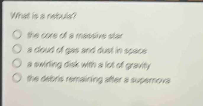 what is a nebula?\n the core of a massive star\n a cloud of gas and dust in space\n a swirling disk with a lot of gravity\n the debris remaining after a supernova