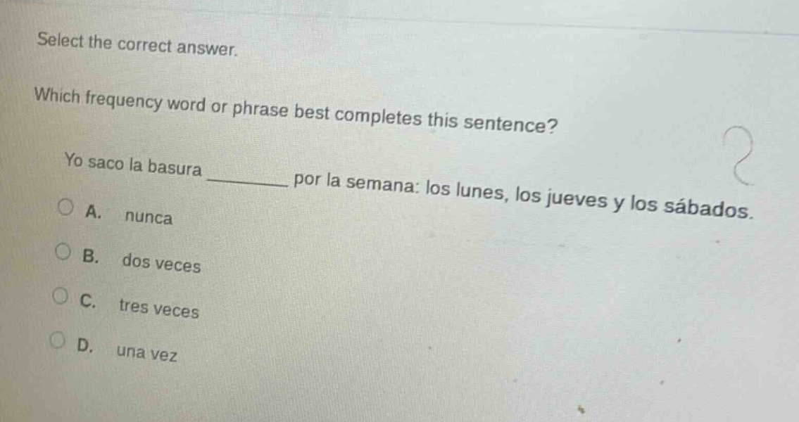 select the correct answer. which frequency word or phrase best completes this sentence? yo saco la basura ______ por la semana: los lunes, los jueves y los sábados. a. nunca b. dos veces c. tres veces d. una vez