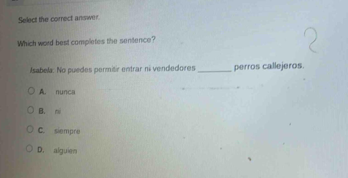 select the correct answer. which word best completes the sentence? isabela: no puedes permitir entrar ni vendedores ______ perros callejeros. a. nunca b. ni c. siempre d. alguien