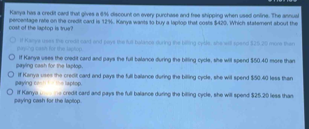 kanya has a credit card that gives a 6% discount on every purchase and free shipping when used online. the annual percentage rate on the credit card is 12%. kanya wants to buy a laptop that costs $420. which statement about the cost of the laptop is true?\nif kanya uses the credit card and pays the full balance during the billing cycle, she will spend $25.20 more than paying cash for the laptop.\nif kanya uses the credit card and pays the full balance during the billing cycle, she will spend $50.40 more than paying cash for the laptop.\nif kanya uses the credit card and pays the full balance during the billing cycle, she will spend $50.40 less than paying cash for the laptop.\nif kanya uses the credit card and pays the full balance during the billing cycle, she will spend $25.20 less than paying cash for the laptop.