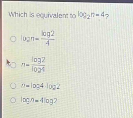 which is equivalent to $log_2n = 4$?\n$log n=\frac{log2}{4}$\n$n = \frac{log2}{log4}$\n$n=log4cdotlog2$\n$log n = 4log2$