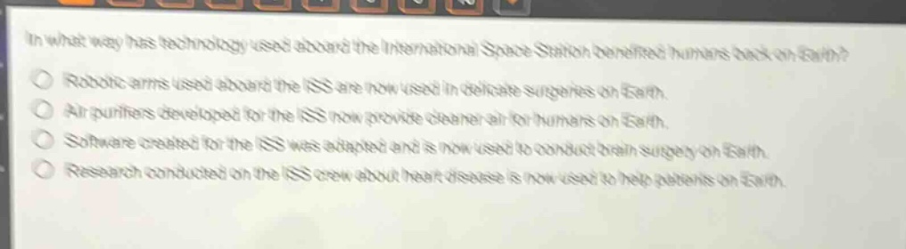 in what way has technology used aboard the international space station benefited humans back on earth?\nrobotic arms used aboard the iss are now used in delicate surgeries on earth.\nair purifiers developed for the iss now provide cleaner air for humans on earth.\nsoftware created for the iss was adapted and is now used to conduct brain surgery on earth.\nresearch conducted on the iss crew about heart disease is now used to help patients on earth.