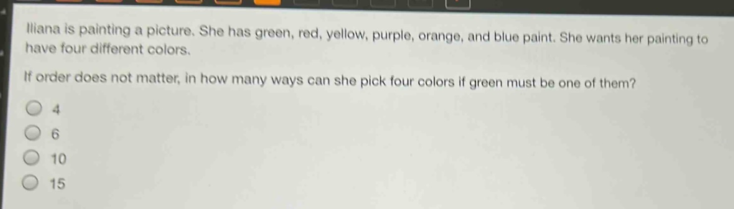 iliana is painting a picture. she has green, red, yellow, purple, orange, and blue paint. she wants her painting to have four different colors. if order does not matter, in how many ways can she pick four colors if green must be one of them?\n4\n6\n10\n15