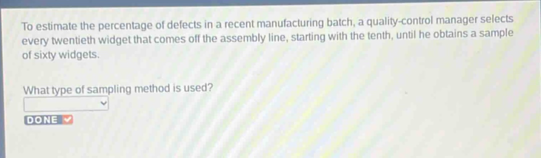 to estimate the percentage of defects in a recent manufacturing batch, a quality - control manager selects every twentieth widget that comes off the assembly line, starting with the tenth, until he obtains a sample of sixty widgets.\nwhat type of sampling method is used?