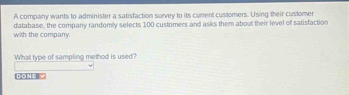 a company wants to administer a satisfaction survey to its current customers. using their customer database, the company randomly selects 100 customers and asks them about their level of satisfaction with the company.\nwhat type of sampling method is used?