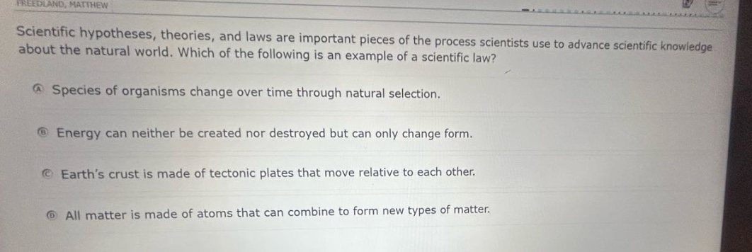 scientific hypotheses, theories, and laws are important pieces of the process scientists use to advance scientific knowledge about the natural world. which of the following is an example of a scientific law?\na species of organisms change over time through natural selection.\nb energy can neither be created nor destroyed but can only change form.\nc earth’s crust is made of tectonic plates that move relative to each other.\nd all matter is made of atoms that can combine to form new types of matter.