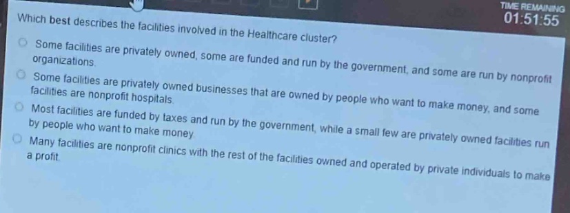 which best describes the facilities involved in the healthcare cluster?\nsome facilities are privately owned, some are funded and run by the government, and some are run by nonprofit organizations.\nsome facilities are privately owned businesses that are owned by people who want to make money, and some facilities are nonprofit hospitals.\nmost facilities are funded by taxes and run by the government, while a small few are privately owned facilities run by people who want to make money.\nmany facilities are nonprofit clinics with the rest of the facilities owned and operated by private individuals to make a profit