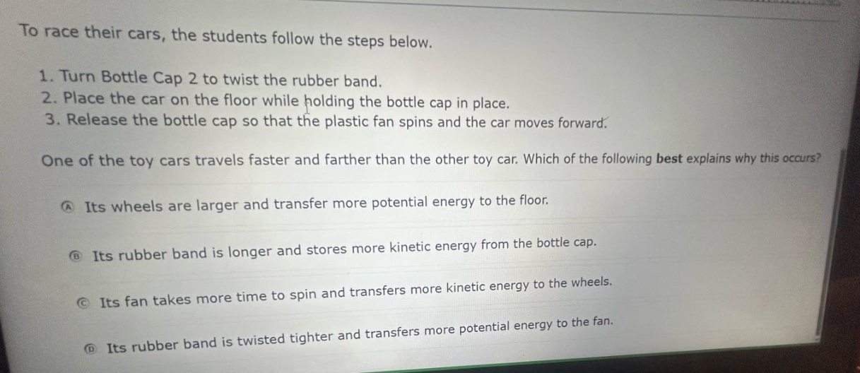 to race their cars, the students follow the steps below.\n1. turn bottle cap 2 to twist the rubber band.\n2. place the car on the floor while holding the bottle cap in place.\n3. release the bottle cap so that the plastic fan spins and the car moves forward.\none of the toy cars travels faster and farther than the other toy car. which of the following best explains why this occurs?\na its wheels are larger and transfer more potential energy to the floor.\nb its rubber band is longer and stores more kinetic energy from the bottle cap.\nc its fan takes more time to spin and transfers more kinetic energy to the wheels.\nd its rubber band is twisted tighter and transfers more potential energy to the fan.