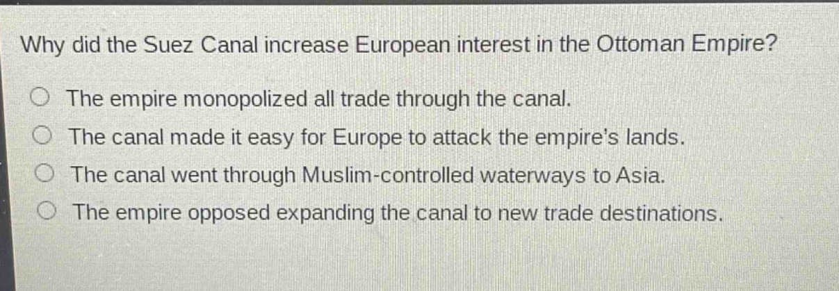 why did the suez canal increase european interest in the ottoman empire?\nthe empire monopolized all trade through the canal.\nthe canal made it easy for europe to attack the empires lands.\nthe canal went through muslim - controlled waterways to asia.\nthe empire opposed expanding the canal to new trade destinations.