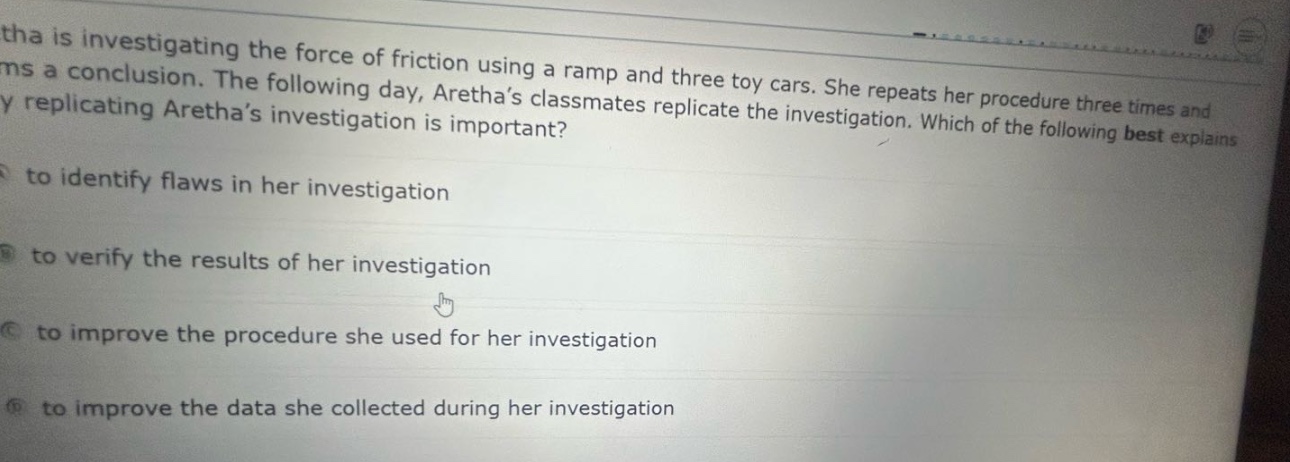 aretha is investigating the force of friction using a ramp and three toy cars. she repeats her procedure three times and forms a conclusion. the following day, arethas classmates replicate the investigation. which of the following best explains why replicating arethas investigation is important?\na to identify flaws in her investigation\nb to verify the results of her investigation\nc to improve the procedure she used for her investigation\nd to improve the data she collected during her investigation