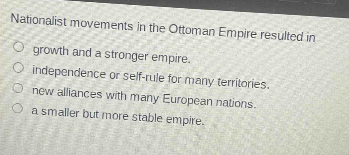 nationalist movements in the ottoman empire resulted in\n○ growth and a stronger empire.\n○ independence or self - rule for many territories.\n○ new alliances with many european nations.\n○ a smaller but more stable empire.