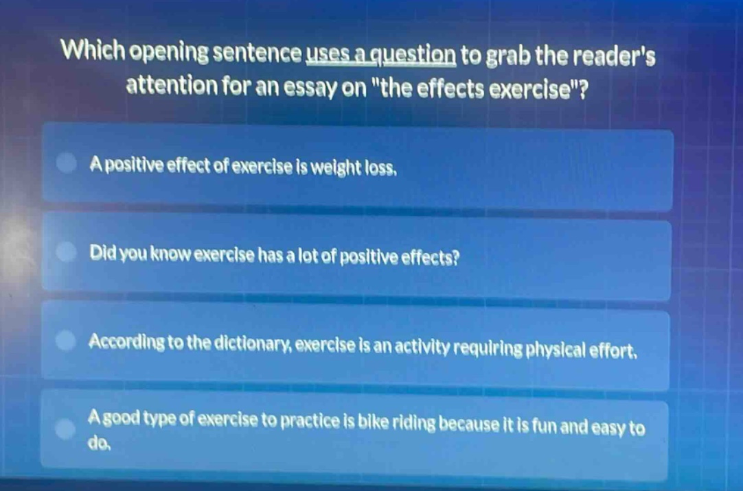 which opening sentence uses a question to grab the readers attention for an essay on \the effects exercise\?\na positive effect of exercise is weight loss.\ndid you know exercise has a lot of positive effects?\naccording to the dictionary, exercise is an activity requiring physical effort.\na good type of exercise to practice is bike riding because it is fun and easy to do.