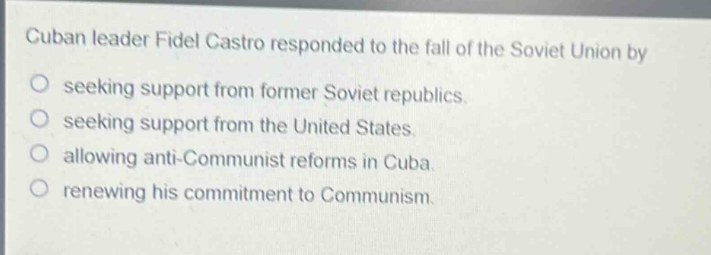 cuban leader fidel castro responded to the fall of the soviet union by\nseeking support from former soviet republics.\nseeking support from the united states.\nallowing anti - communist reforms in cuba.\nrenewing his commitment to communism.
