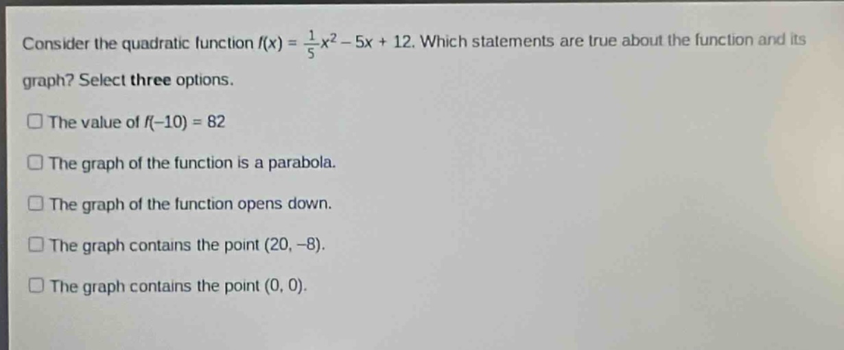 consider the quadratic function (f(x)=\frac{1}{5}x^{2}-5x + 12). which statements are true about the function and its graph? select three options.\nthe value of (f(-10)=82)\nthe graph of the function is a parabola.\nthe graph of the function opens down.\nthe graph contains the point ((20,-8)).\nthe graph contains the point ((0,0)).