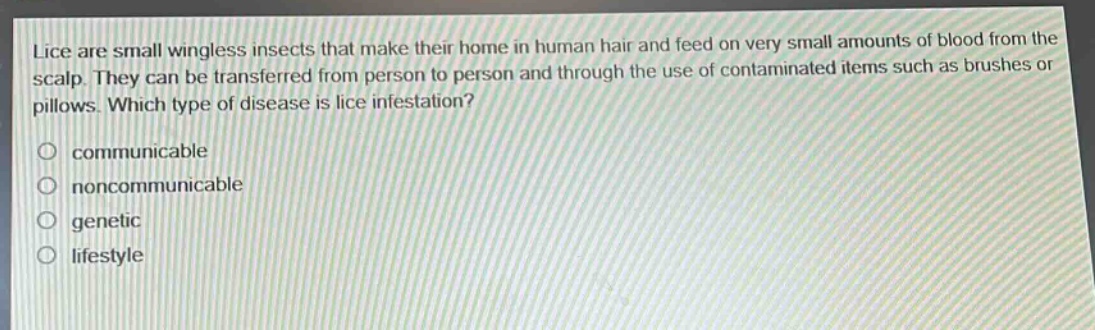 lice are small wingless insects that make their home in human hair and feed on very small amounts of blood from the scalp. they can be transferred from person to person and through the use of contaminated items such as brushes or pillows. which type of disease is lice infestation?\no communicable\no noncommunicable\no genetic\no lifestyle