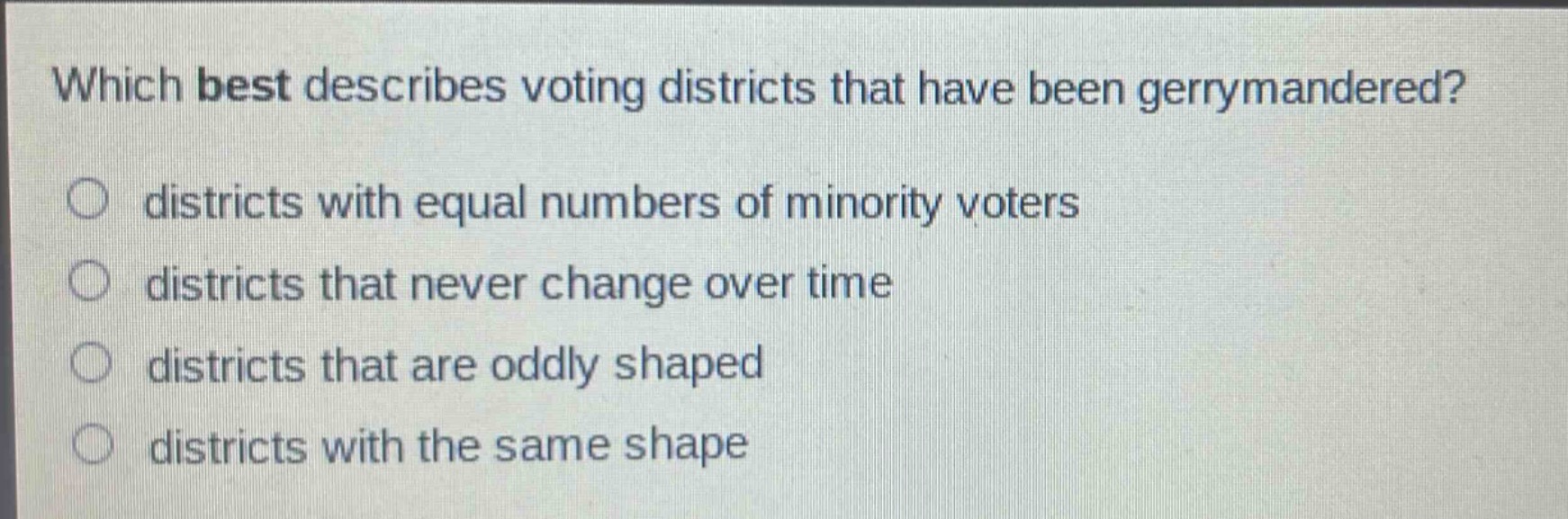 which best describes voting districts that have been gerrymandered?\n○ districts with equal numbers of minority voters\n○ districts that never change over time\n○ districts that are oddly shaped\n○ districts with the same shape
