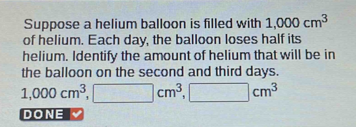 suppose a helium balloon is filled with 1,000 cm³ of helium. each day, the balloon loses half its helium. identify the amount of helium that will be in the balloon on the second and third days. 1,000 cm³, cm³, cm³