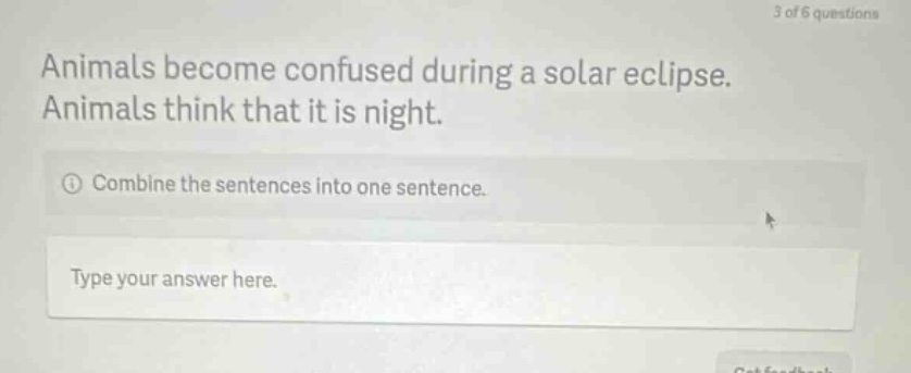 animals become confused during a solar eclipse. animals think that it is night. combine the sentences into one sentence. type your answer here.