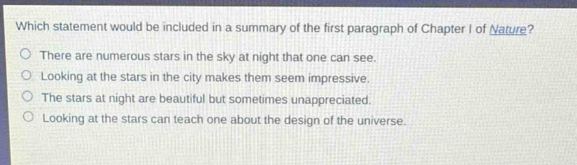 which statement would be included in a summary of the first paragraph of chapter i of nature?\nthere are numerous stars in the sky at night that one can see.\nlooking at the stars in the city makes them seem impressive.\nthe stars at night are beautiful but sometimes unappreciated.\nlooking at the stars can teach one about the design of the universe.