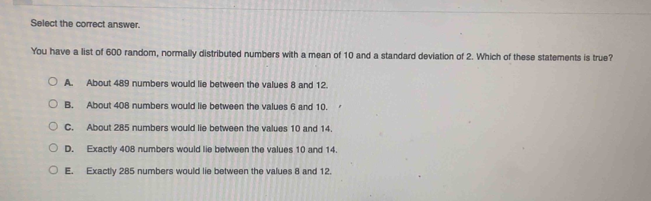 select the correct answer.\nyou have a list of 600 random, normally distributed numbers with a mean of 10 and a standard deviation of 2. which of these statements is true?\na. about 489 numbers would lie between the values 8 and 12.\nb. about 408 numbers would lie between the values 6 and 10.\nc. about 285 numbers would lie between the values 10 and 14.\nd. exactly 408 numbers would lie between the values 10 and 14.\ne. exactly 285 numbers would lie between the values 8 and 12.