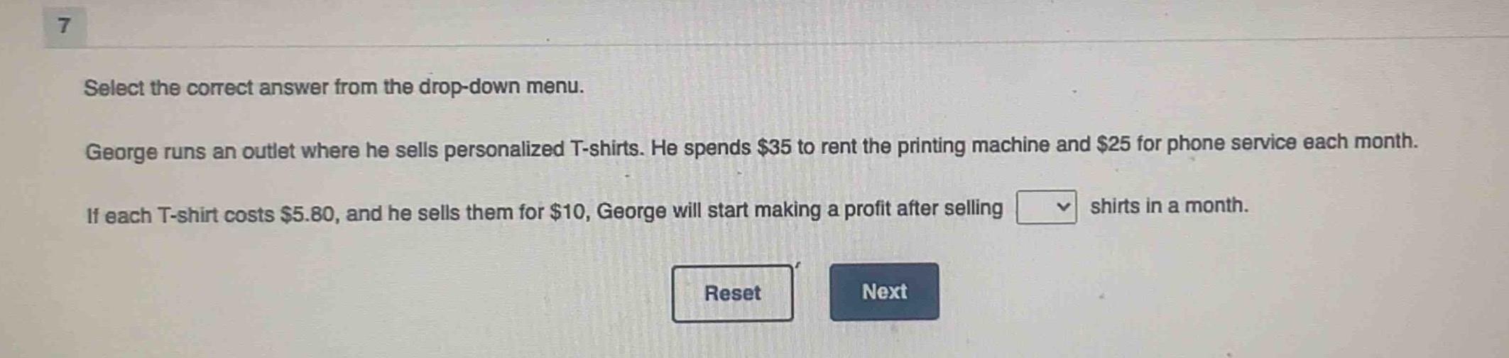 select the correct answer from the drop - down menu. george runs an outlet where he sells personalized t - shirts. he spends $35 to rent the printing machine and $25 for phone service each month. if each t - shirt costs $5.80, and he sells them for $10, george will start making a profit after selling shirts in a month.