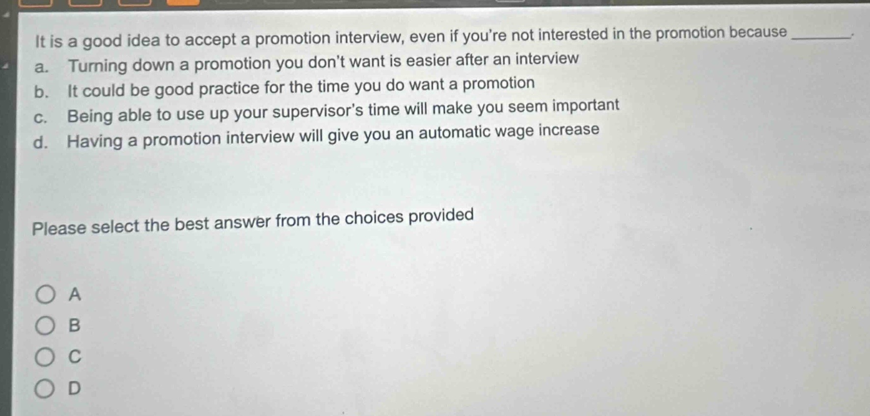 it is a good idea to accept a promotion interview, even if youre not interested in the promotion because ________. a. turning down a promotion you dont want is easier after an interview b. it could be good practice for the time you do want a promotion c. being able to use up your supervisors time will make you seem important d. having a promotion interview will give you an automatic wage increase please select the best answer from the choices provided