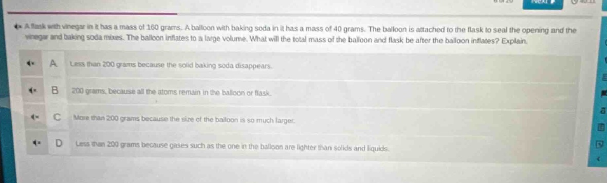 a flask with vinegar in it has a mass of 160 grams. a balloon with baking soda in it has a mass of 40 grams. the balloon is attached to the flask to seal the opening and the vinegar and baking soda mixes. the balloon inflates to a large volume. what will the total mass of the balloon and flask be after the balloon inflates? explain.\na less than 200 grams because the solid baking soda disappears.\nb 200 grams, because all the atoms remain in the balloon or flask.\nc more than 200 grams because the size of the balloon is so much larger.\nd less than 200 grams because gases such as the one in the balloon are lighter than solids and liquids.