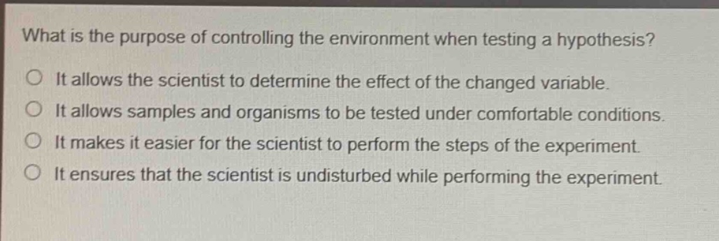 what is the purpose of controlling the environment when testing a hypothesis?\nit allows the scientist to determine the effect of the changed variable.\nit allows samples and organisms to be tested under comfortable conditions.\nit makes it easier for the scientist to perform the steps of the experiment.\nit ensures that the scientist is undisturbed while performing the experiment.