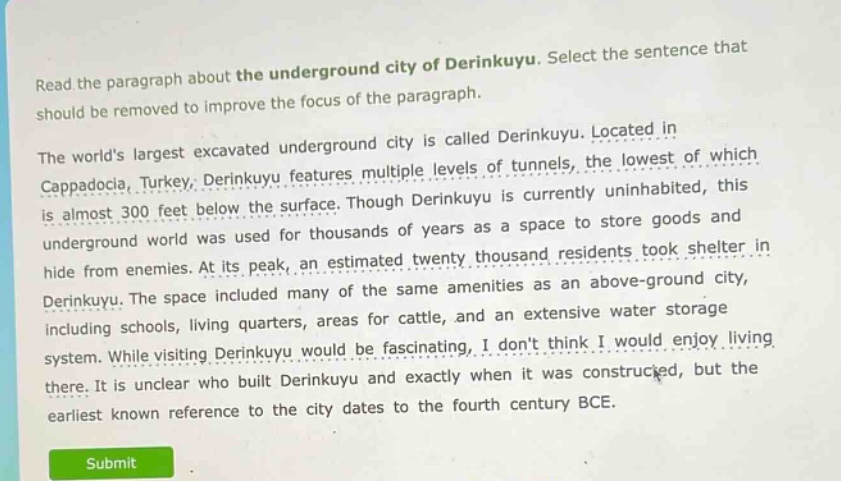 read the paragraph about the underground city of derinkuyu. select the sentence that should be removed to improve the focus of the paragraph.\nthe worlds largest excavated underground city is called derinkuyu. located in cappadocia, turkey, derinkuyu features multiple levels of tunnels, the lowest of which is almost 300 feet below the surface. though derinkuyu is currently uninhabited, this underground world was used for thousands of years as a space to store goods and hide from enemies. at its peak, an estimated twenty thousand residents took shelter in derinkuyu. the space included many of the same amenities as an above - ground city, including schools, living quarters, areas for cattle, and an extensive water storage system. while visiting derinkuyu would be fascinating, i dont think i would enjoy living there. it is unclear who built derinkuyu and exactly when it was constructed, but the earliest known reference to the city dates to the fourth century bce.