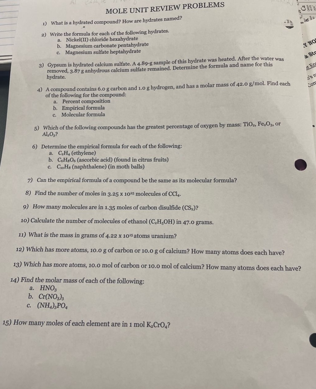 mole unit review problems\n1) what is a hydrated compound? how are hydrates named?\n2) write the formula for each of the following hydrates.\na. nickel(ii) chloride hexahydrate\nb. magnesium carbonate pentahydrate\nc. magnesium sulfate heptahydrate\n3) gypsum is hydrated calcium sulfate. a 4.89 - g sample of this hydrate was heated. after the water was removed, 3.87 g anhydrous calcium sulfate remained. determine the formula and name for this hydrate.\n4) a compound contains 6.0 g carbon and 1.0 g hydrogen, and has a molar mass of 42.0 g/mol. find each of the following for the compound:\na. percent composition\nb. empirical formula\nc. molecular formula\n5) which of the following compounds has the greatest percentage of oxygen by mass: tio₂, fe₂o₃, or al₂o₃?\n6) determine the empirical formula for each of the following:\na. c₂h₄ (ethylene)\nb. c₆h₈o₆ (ascorbic acid) (found in citrus fruits)\nc. c₁₀h₈ (naphthalene) (in moth balls)\n7) can the empirical formula of a compound be the same as its molecular formula?\n8) find the number of moles in 3.25 x 10²⁵ molecules of ccl₄.\n9) how many molecules are in 1.35 moles of carbon disulfide (cs₂)?\n10) calculate the number of molecules of ethanol (c₂h₅oh) in 47.0 grams.\n11) what is the mass in grams of 4.22 x 10¹⁵ atoms uranium?\n12) which has more atoms, 10.0 g of carbon or 10.0 g of calcium? how many atoms does each have?\n13) which has more atoms, 10.0 mol of carbon or 10.0 mol of calcium? how many atoms does each have?\n14) find the molar mass of each of the following:\na. hno₃\nb. cr(no₃)₃\nc. (nh₄)₃po₄\n15) how many moles of each element are in 1 mol k₂cro₄?