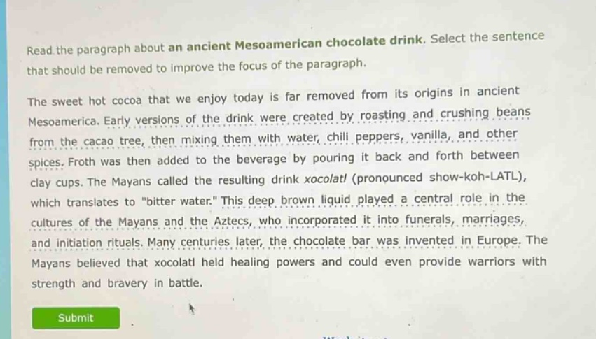 read the paragraph about an ancient mesoamerican chocolate drink. select the sentence that should be removed to improve the focus of the paragraph.\nthe sweet hot cocoa that we enjoy today is far removed from its origins in ancient mesoamerica. early versions of the drink were created by roasting and crushing beans from the cacao tree, then mixing them with water, chili peppers, vanilla, and other spices. froth was then added to the beverage by pouring it back and forth between clay cups. the mayans called the resulting drink xocolatl (pronounced show - koh - latl), which translates to \bitter water.\ this deep brown liquid played a central role in the cultures of the mayans and the aztecs, who incorporated it into funerals, marriages, and initiation rituals. many centuries later, the chocolate bar was invented in europe. the mayans believed that xocolatl held healing powers and could even provide warriors with strength and bravery in battle.