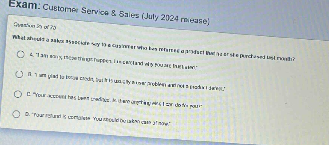 exam: customer service & sales (july 2024 release)\nquestion 23 of 75\nwhat should a sales associate say to a customer who has returned a product that he or she purchased last month?\na. \i am sorry, these things happen. i understand why you are frustrated.\\nb. \i am glad to issue credit, but it is usually a user problem and not a product defect.\\nc. \your account has been credited. is there anything else i can do for you?\\nd. \your refund is complete. you should be taken care of now.\