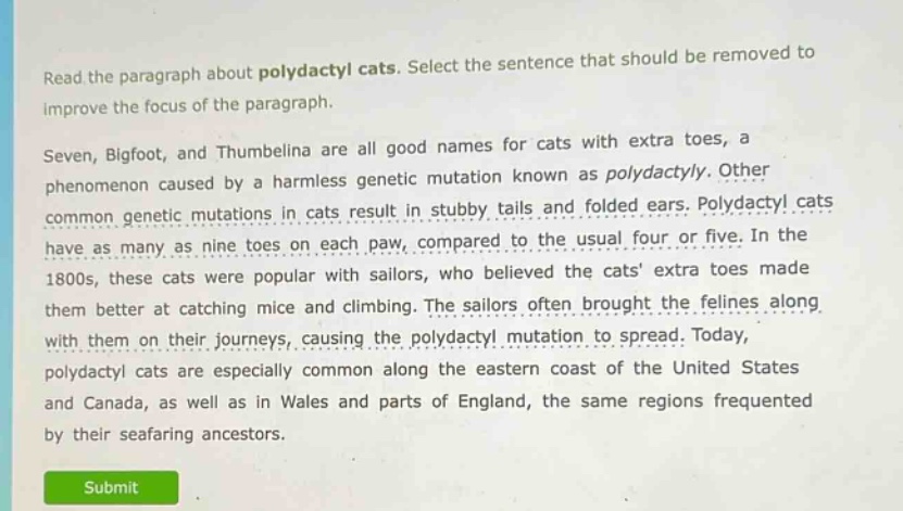 read the paragraph about polydactyl cats. select the sentence that should be removed to improve the focus of the paragraph.\nseven, bigfoot, and thumbelina are all good names for cats with extra toes, a phenomenon caused by a harmless genetic mutation known as polydactyly. other common genetic mutations in cats result in stubby tails and folded ears. polydactyl cats have as many as nine toes on each paw, compared to the usual four or five. in the 1800s, these cats were popular with sailors, who believed the cats extra toes made them better at catching mice and climbing. the sailors often brought the felines along with them on their journeys, causing the polydactyl mutation to spread. today, polydactyl cats are especially common along the eastern coast of the united states and canada, as well as in wales and parts of england, the same regions frequented by their seafaring ancestors.