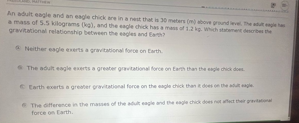 an adult eagle and an eagle chick are in a nest that is 30 meters (m) above ground level. the adult eagle has a mass of 5.5 kilograms (kg), and the eagle chick has a mass of 1.2 kg. which statement describes the gravitational relationship between the eagles and earth?\na neither eagle exerts a gravitational force on earth.\nb the adult eagle exerts a greater gravitational force on earth than the eagle chick does.\nc earth exerts a greater gravitational force on the eagle chick than it does on the adult eagle.\nd the difference in the masses of the adult eagle and the eagle chick does not affect their gravitational force on earth.