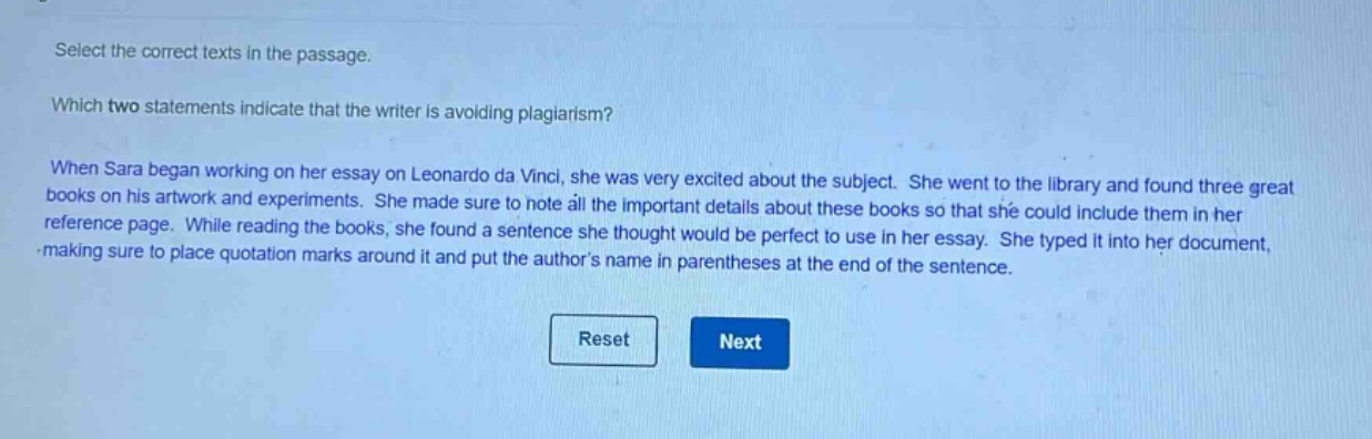 select the correct texts in the passage. which two statements indicate that the writer is avoiding plagiarism? when sara began working on her essay on leonardo da vinci, she was very excited about the subject. she went to the library and found three great books on his artwork and experiments. she made sure to note all the important details about these books so that she could include them in her reference page. while reading the books, she found a sentence she thought would be perfect to use in her essay. she typed it into her document, making sure to place quotation marks around it and put the authors name in parentheses at the end of the sentence.