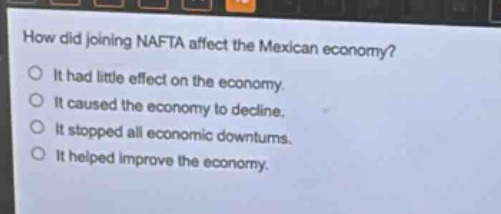 how did joining nafta affect the mexican economy?\no it had little effect on the economy.\no it caused the economy to decline.\no it stopped all economic downturns.\no it helped improve the economy.