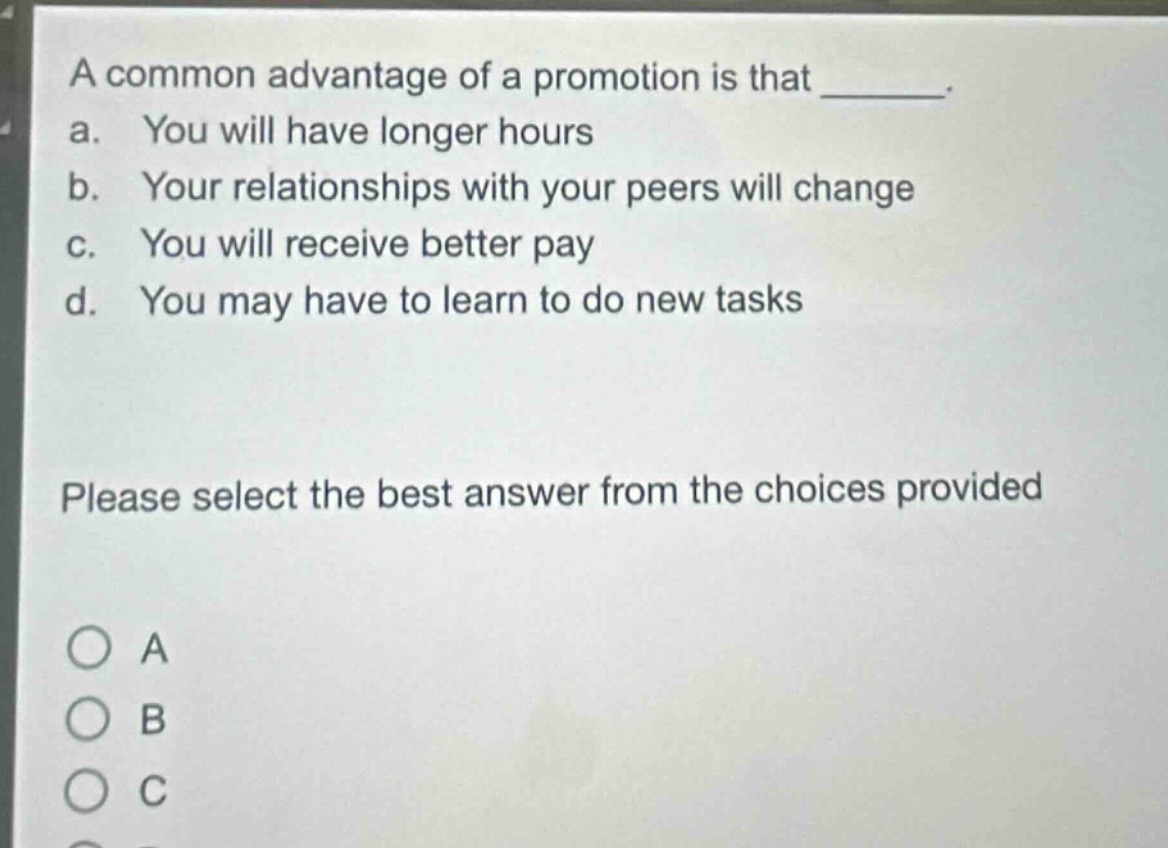 a common advantage of a promotion is that _______. a. you will have longer hours b. your relationships with your peers will change c. you will receive better pay d. you may have to learn to do new tasks please select the best answer from the choices provided
