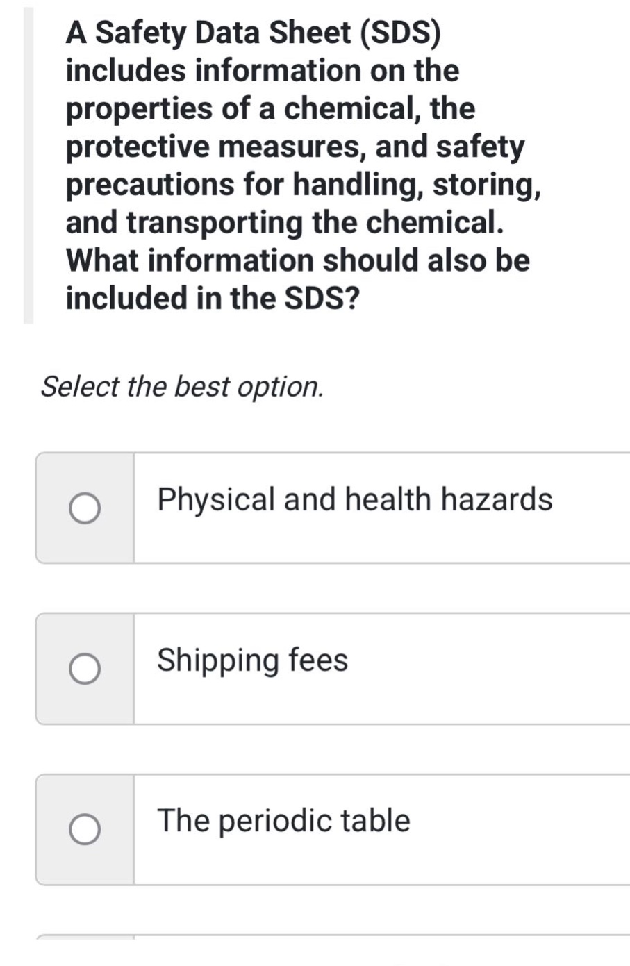 a safety data sheet (sds) includes information on the properties of a chemical, the protective measures, and safety precautions for handling, storing, and transporting the chemical. what information should also be included in the sds? select the best option. physical and health hazards shipping fees the periodic table