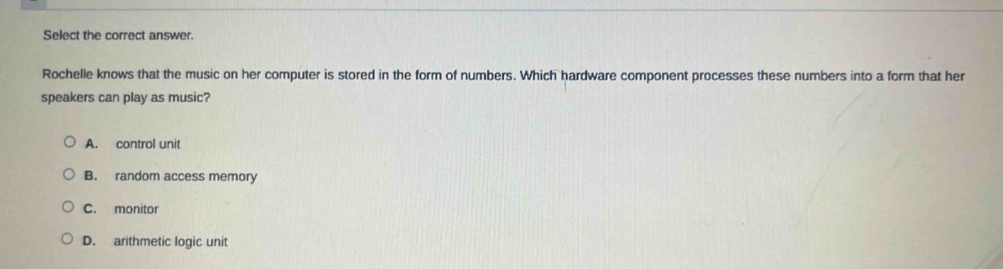select the correct answer. rochelle knows that the music on her computer is stored in the form of numbers. which hardware component processes these numbers into a form that her speakers can play as music? a. control unit b. random access memory c. monitor d. arithmetic logic unit