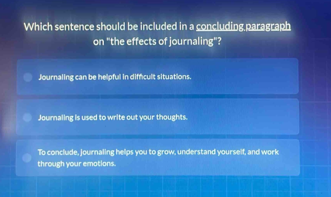 which sentence should be included in a concluding paragraph on \the effects of journaling\?\njournaling can be helpful in difficult situations.\njournaling is used to write out your thoughts.\nto conclude, journaling helps you to grow, understand yourself, and work through your emotions.