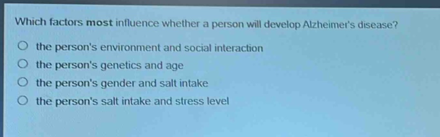 which factors most influence whether a person will develop alzheimers disease?\no the persons environment and social interaction\no the persons genetics and age\no the persons gender and salt intake\no the persons salt intake and stress level