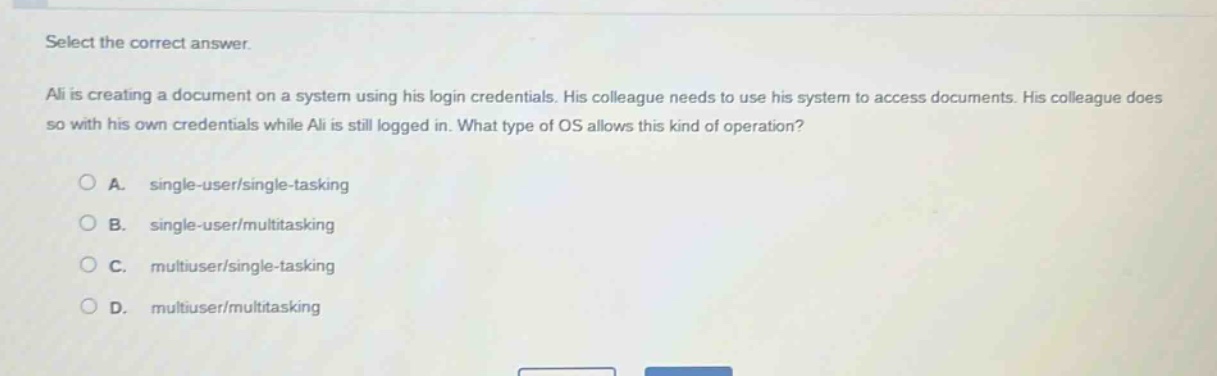 select the correct answer.\nali is creating a document on a system using his login credentials. his colleague needs to use his system to access documents. his colleague does so with his own credentials while ali is still logged in. what type of os allows this kind of operation?\n\na. single - user/single - tasking\nb. single - user/multitasking\nc. multiuser/single - tasking\nd. multiuser/multitasking