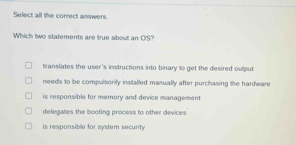 select all the correct answers. which two statements are true about an os? translates the users instructions into binary to get the desired output needs to be compulsorily installed manually after purchasing the hardware is responsible for memory and device management delegates the booting process to other devices is responsible for system security
