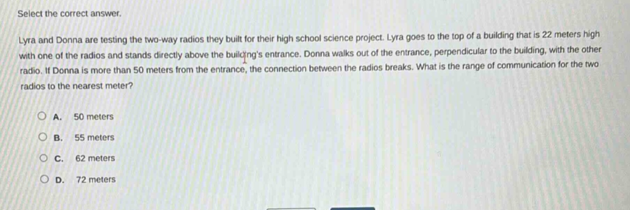 select the correct answer.\nlyra and donna are testing the two - way radios they built for their high school science project. lyra goes to the top of a building that is 22 meters high with one of the radios and stands directly above the buildings entrance. donna walks out of the entrance, perpendicular to the building, with the other radio. if donna is more than 50 meters from the entrance, the connection between the radios breaks. what is the range of communication for the two radios to the nearest meter?\n\na. 50 meters\nb. 55 meters\nc. 62 meters\nd. 72 meters