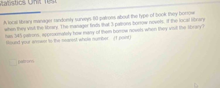 a local library manager randomly surveys 80 patrons about the type of book they borrow when they visit the library. the manager finds that 3 patrons borrow novels. if the local library has 345 patrons, approximately how many of them borrow novels when they visit the library? round your answer to the nearest whole number. (1 point)