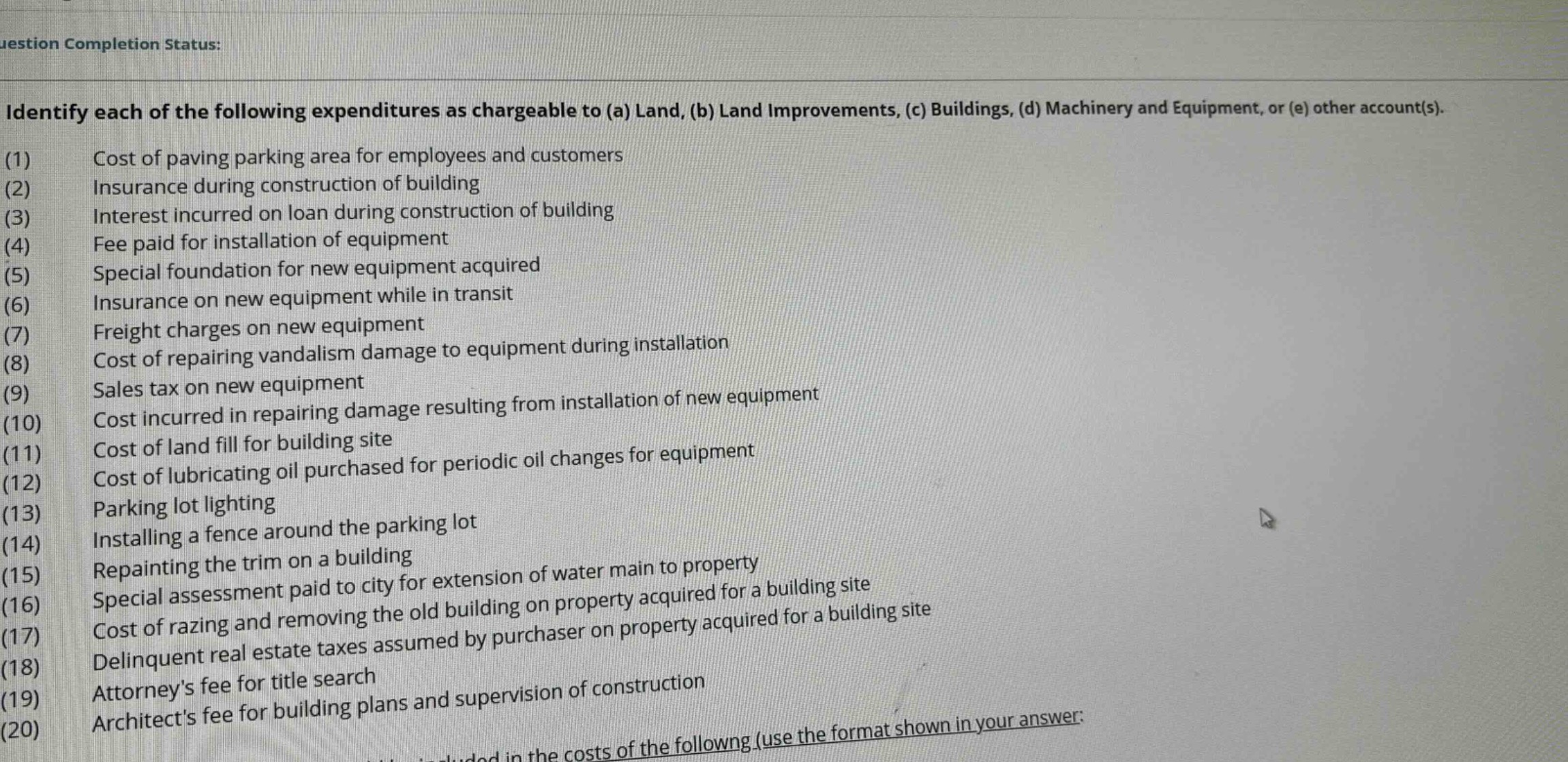 identify each of the following expenditures as chargeable to (a) land, (b) land improvements, (c) buildings, (d) machinery and equipment, or (e) other account(s). (1) cost of paving parking area for employees and customers (2) insurance during construction of building (3) interest incurred on loan during construction of building (4) fee paid for installation of equipment (5) special foundation for new equipment acquired (6) insurance on new equipment while in transit (7) freight charges on new equipment (8) cost of repairing vandalism damage to equipment during installation (9) sales tax on new equipment (10) cost incurred in repairing damage resulting from installation of new equipment (11) cost of land fill for building site (12) cost of lubricating oil purchased for periodic oil changes for equipment (13) parking lot lighting (14) installing a fence around the parking lot (15) repainting the trim on a building (16) special assessment paid to city for extension of water main to property (17) cost of razing and removing the old building on property acquired for a building site (18) delinquent real estate taxes assumed by purchaser on property acquired for a building site (19) attorneys fee for title search (20) architects fee for building plans and supervision of construction